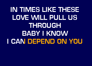 IN TIMES LIKE THESE
LOVE WILL PULL US
THROUGH
BABY I KNOW
I CAN DEPEND ON YOU