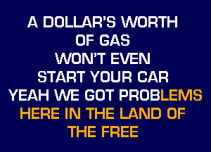 A DOLLAR'S WORTH
0F GAS
WON'T EVEN
START YOUR CAR
YEAH WE GOT PROBLEMS
HERE IN THE LAND OF
THE FREE