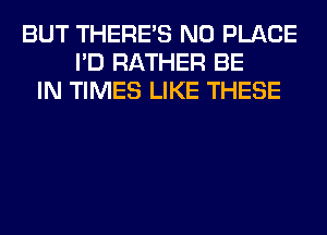 BUT THERE'S N0 PLACE
I'D RATHER BE
IN TIMES LIKE THESE