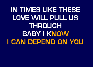 IN TIMES LIKE THESE
LOVE WILL PULL US
THROUGH
BABY I KNOW
I CAN DEPEND ON YOU