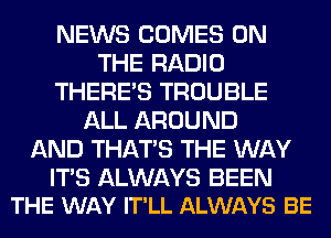 NEWS COMES ON
THE RADIO
THERE'S TROUBLE
ALL AROUND
AND THAT'S THE WAY

ITS ALWAYS BEEN
THE WAY IT'LL ALWAYS BE