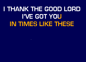 I THANK THE GOOD LORD
I'VE GOT YOU
IN TIMES LIKE THESE