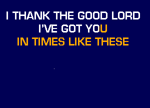 I THANK THE GOOD LORD
I'VE GOT YOU
IN TIMES LIKE THESE