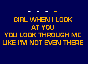 GIRL WHEN I LOOK
AT YOU
YOU LOOK THROUGH ME
LIKE I'M NOT EVEN THERE