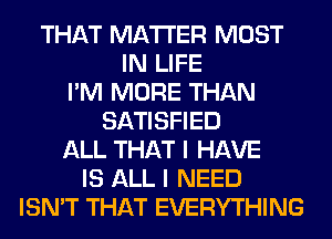 THAT MATTER MOST
IN LIFE
I'M MORE THAN
SATISFIED
ALL THAT I HAVE
IS ALL I NEED
ISN'T THAT EVERYTHING