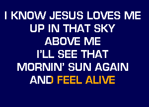 I KNOW JESUS LOVES ME
UP IN THAT SKY
ABOVE ME
I'LL SEE THAT
MORNIM SUN AGAIN
AND FEEL ALIVE