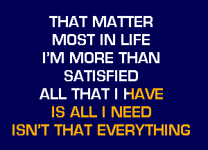 THAT MATTER
MOST IN LIFE
I'M MORE THAN
SATISFIED
ALL THAT I HAVE
IS ALL I NEED
ISN'T THAT EVERYTHING