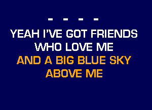 YEAH I'VE GOT FRIENDS
WHO LOVE ME
AND A BIG BLUE SKY
ABOVE ME