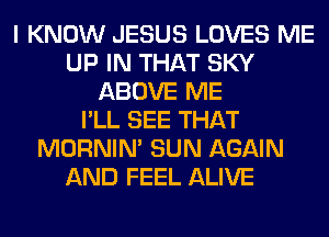 I KNOW JESUS LOVES ME
UP IN THAT SKY
ABOVE ME
I'LL SEE THAT
MORNIM SUN AGAIN
AND FEEL ALIVE