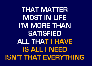 THAT MATTER
MOST IN LIFE
I'M MORE THAN
SATISFIED
ALL THAT I HAVE
IS ALL I NEED
ISN'T THAT EVERYTHING