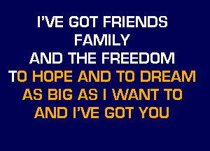 I'VE GOT FRIENDS
FAMILY
AND THE FREEDOM
T0 HOPE AND TO DREAM
AS BIG AS I WANT TO
AND I'VE GOT YOU
