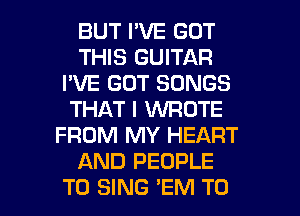 BUT I'VE GOT
THIS GUITAR
I'VE GOT SONGS
THAT I WROTE
FROM MY HEART
AND PEOPLE
TO SING 'EM T0