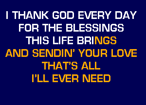 I THANK GOD EVERY DAY
FOR THE BLESSINGS
THIS LIFE BRINGS
AND SENDIN' YOUR LOVE
THAT'S ALL
I'LL EVER NEED