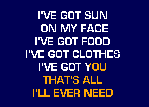 I'VE GOT SUN
ON MY FACE
I'VE GOT FOOD
I'VE GOT CLOTHES
I'VE GOT YOU
THATS ALL
I'LL EVER NEED