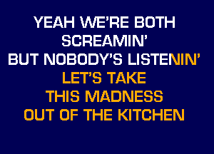 YEAH WERE BOTH
SCREAMIN'
BUT NOBODY'S LISTENIN'
LET'S TAKE
THIS MADNESS
OUT OF THE KITCHEN