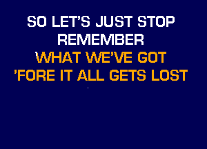 SO LET'S JUST STOP
REMEMBER
WHAT WE'VE GOT
'FORE IT ALL GETS LOST