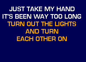 JUST TAKE MY HAND
ITS BEEN WAY T00 LONG
TURN OUT THE LIGHTS
AND TURN
EACH OTHER 0N