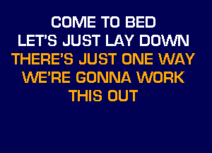 COME TO BED
LET'S JUST LAY DOWN
THERE'S JUST ONE WAY
WERE GONNA WORK
THIS OUT