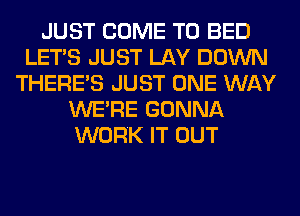 JUST COME TO BED
LET'S JUST LAY DOWN
THERE'S JUST ONE WAY
WERE GONNA
WORK IT OUT