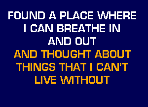 FOUND A PLACE WHERE
I CAN BREATHE IN
AND OUT
AND THOUGHT ABOUT
THINGS THAT I CAN'T
LIVE WITHOUT