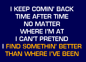 I KEEP COMINI BACK
TIME AFTER TIME
NO MATTER
INHERE I'M AT
I CAN'T PRETEND
I FIND SOMETHIN' BETTER
THAN INHERE I'VE BEEN