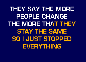 THEY SAY THE MORE
PEOPLE CHANGE
THE MORE THAT THEY
STAY THE SAME
SO I JUST STOPPED
EVERYTHING