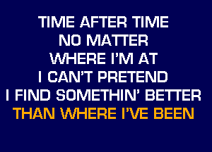 TIME AFTER TIME
NO MATTER
WHERE I'M AT
I CAN'T PRETEND
I FIND SOMETHIN' BETTER
THAN WHERE I'VE BEEN