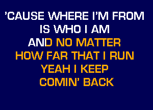 'CAUSE INHERE I'M FROM
IS INHO I AM
AND NO MATTER
HOW FAR THAT I RUN
YEAH I KEEP
COMINI BACK