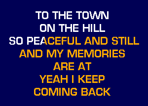 TO THE TOWN
ON THE HILL
SO PEACEFUL AND STILL
AND MY MEMORIES
ARE AT
YEAH I KEEP
COMING BACK