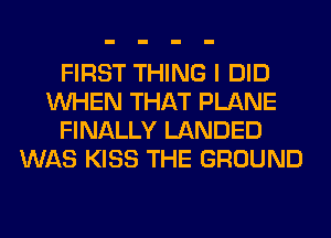 FIRST THING I DID
WHEN THAT PLANE
FINALLY LANDED
WAS KISS THE GROUND