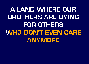 A LAND WHERE OUR
BROTHERS ARE DYING
FOR OTHERS
WHO DON'T EVEN CARE
ANYMORE