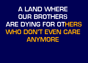 A LAND WHERE
OUR BROTHERS
ARE DYING FOR OTHERS
WHO DON'T EVEN CARE
ANYMORE