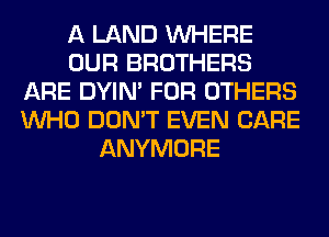 A LAND WHERE
OUR BROTHERS
ARE DYIN' FOR OTHERS
WHO DON'T EVEN CARE
ANYMORE