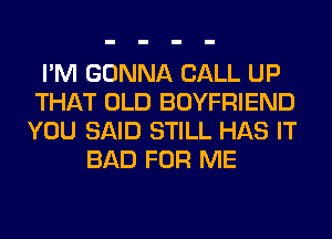 I'M GONNA CALL UP
THAT OLD BOYFRIEND
YOU SAID STILL HAS IT
BAD FOR ME