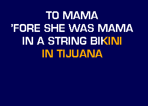 T0 MAMA
'FORE SHE WAS MAMA
IN A STRING BIKINI

IN TIJUANA