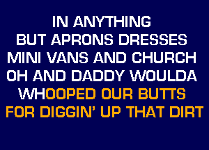 IN ANYTHING
BUT APRONS DRESSES
MINI VANS AND CHURCH
0H AND DADDY WOULDA
VVHOOPED OUR BUTTS
FOR DIGGIM UP THAT DIRT