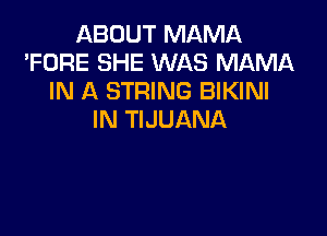 ABOUT MAMA
'FORE SHE WAS MAMA
IN A STRING BIKINI

IN TIJUANA