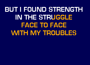 BUT I FOUND STRENGTH
IN THE STRUGGLE
FACE TO FACE
WITH MY TROUBLES