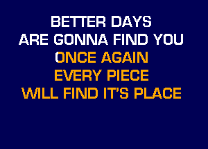 BETTER DAYS
ARE GONNA FIND YOU
ONCE AGAIN
EVERY PIECE
WILL FIND ITS PLACE