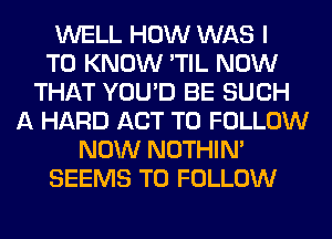 WELL HOW WAS I
TO KNOW 'TIL NOW
THAT YOU'D BE SUCH
A HARD ACT TO FOLLOW
NOW' NOTHIN'
SEEMS TO FOLLOW