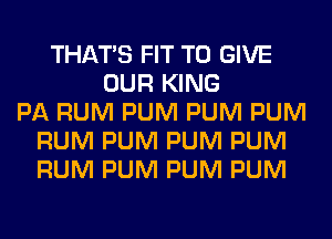 THAT'S FIT TO GIVE
OUR KING
PA RUM PUM PUM PUM
RUM PUM PUM PUM
RUM PUM PUM PUM