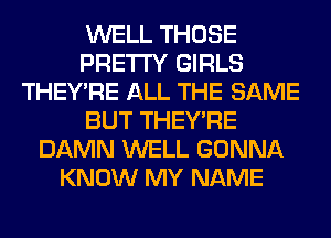 WELL THOSE
PRETTY GIRLS
THEY'RE ALL THE SAME
BUT THEY'RE
DAMN WELL GONNA
KNOW MY NAME