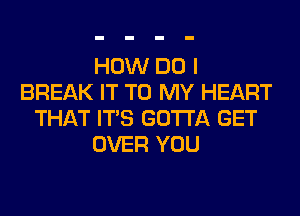 HOW DO I
BREAK IT TO MY HEART
THAT ITS GOTTA GET
OVER YOU