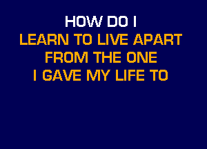 HOW DO I
LEARN TO LIVE APART
FROM THE ONE

I GAVE MY LIFE T0