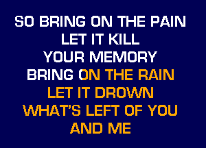 SO BRING ON THE PAIN
LET IT KILL
YOUR MEMORY
BRING ON THE RAIN
LET IT BROWN
WHATS LEFT OF YOU
AND ME