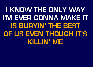 I KNOW THE ONLY WAY
I'M EVER GONNA MAKE IT
IS BURYIN' THE BEST
OF US EVEN THOUGH ITS
KILLIN' ME