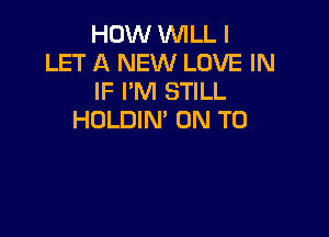 HOW WILL I
LET A NEW LOVE IN
IF I'M STILL

HDLDIN' ON TO