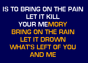 IS TO BRING ON THE PAIN
LET IT KILL
YOUR MEMORY
BRING ON THE RAIN
LET IT BROWN
WHATS LEFT OF YOU
AND ME