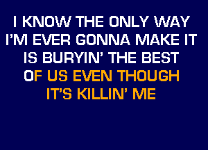 I KNOW THE ONLY WAY
I'M EVER GONNA MAKE IT
IS BURYIN' THE BEST
OF US EVEN THOUGH
ITS KILLIN' ME