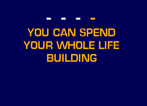 YOU CAN SPEND
YOUR WHOLE LIFE

BUILDING